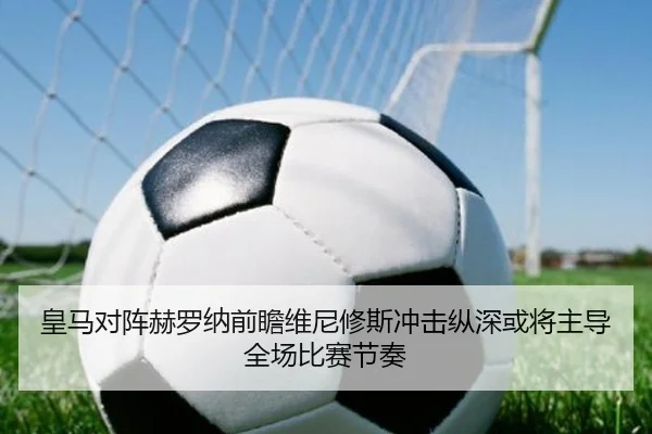 皇马对阵赫罗纳前瞻维尼修斯冲击纵深或将主导全场比赛节奏