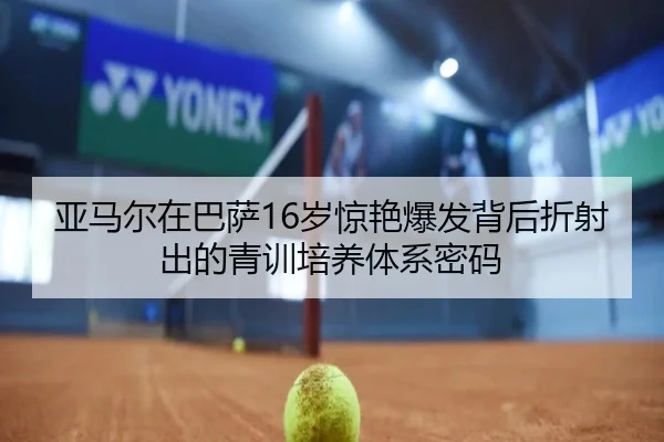 亚马尔在巴萨16岁惊艳爆发背后折射出的青训培养体系密码