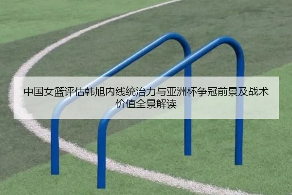 中国女篮评估韩旭内线统治力与亚洲杯争冠前景及战术价值全景解读