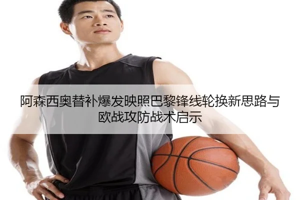 阿森西奥替补爆发映照巴黎锋线轮换新思路与欧战攻防战术启示