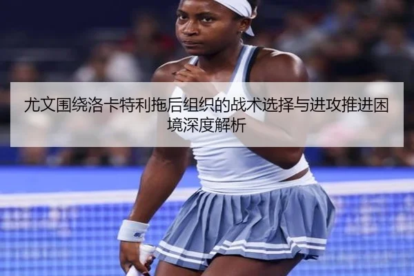 尤文围绕洛卡特利拖后组织的战术选择与进攻推进困境深度解析