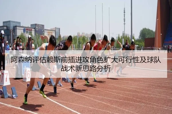 阿森纳评估赖斯前插进攻角色扩大可行性及球队战术新思路分析