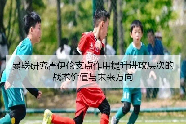 曼联研究霍伊伦支点作用提升进攻层次的战术价值与未来方向
