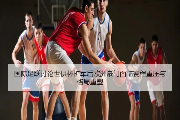 国际足联讨论世俱杯扩军后欧洲豪门面临赛程重压与格局重塑