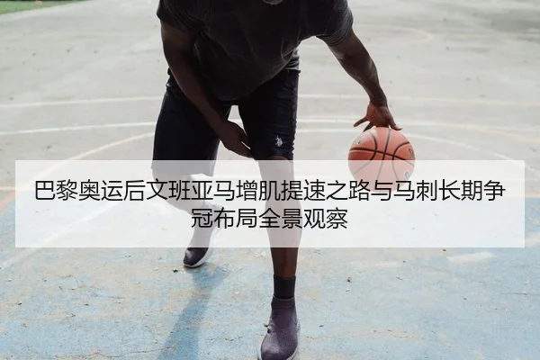 巴黎奥运后文班亚马增肌提速之路与马刺长期争冠布局全景观察