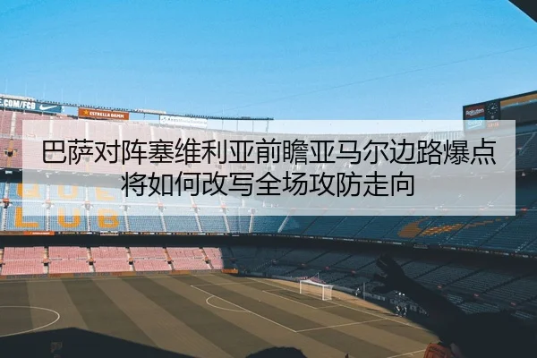 巴萨对阵塞维利亚前瞻亚马尔边路爆点将如何改写全场攻防走向