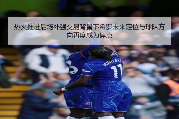 热火推进后场补强交易背景下希罗未来定位与球队方向再度成为焦点